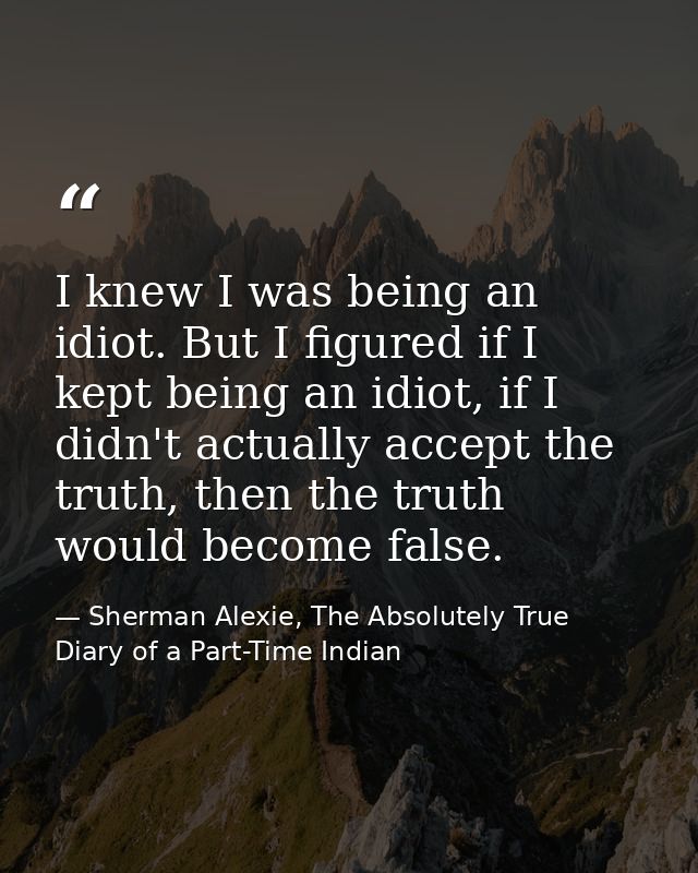 I knew I was being an idiot. But I figured if I kept being an idiot, if I didn't actually accept the truth, then the tru — Sherman Alexie, The Absolutely True Diary of a Part-Time Indian