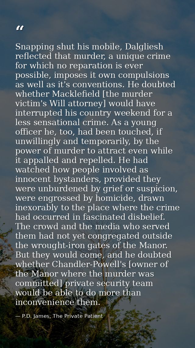 Snapping shut his mobile, Dalgliesh reflected that murder, a unique crime for which no reparation is ever possible, impo — P.D. James, The Private Patient