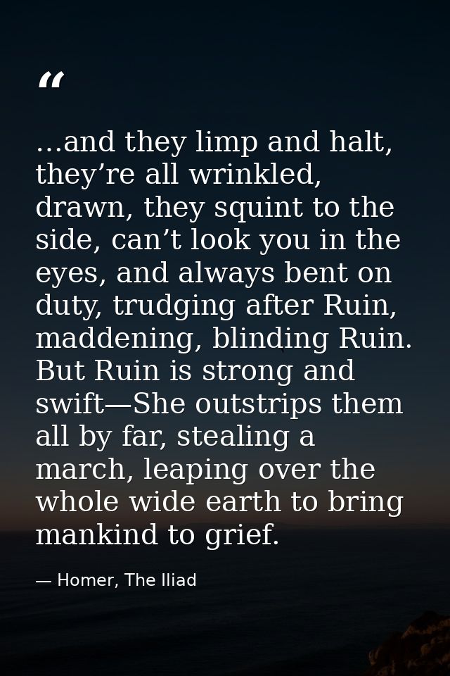 …and they limp and halt, they’re all wrinkled, drawn, they squint to the side, can’t look you in the eyes, and always be — Homer, The Iliad