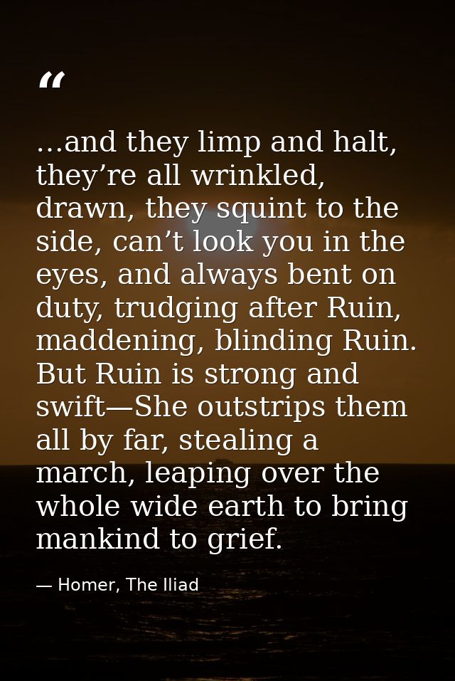 …and they limp and halt, they’re all wrinkled, drawn, they squint to the side, can’t look you in the eyes, and always be — Homer, The Iliad