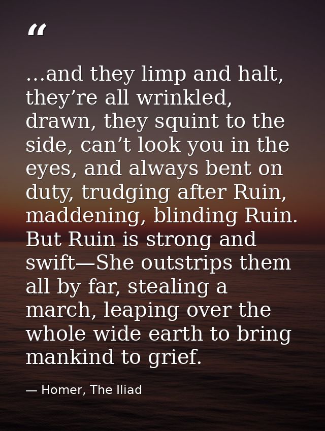 …and they limp and halt, they’re all wrinkled, drawn, they squint to the side, can’t look you in the eyes, and always be — Homer, The Iliad