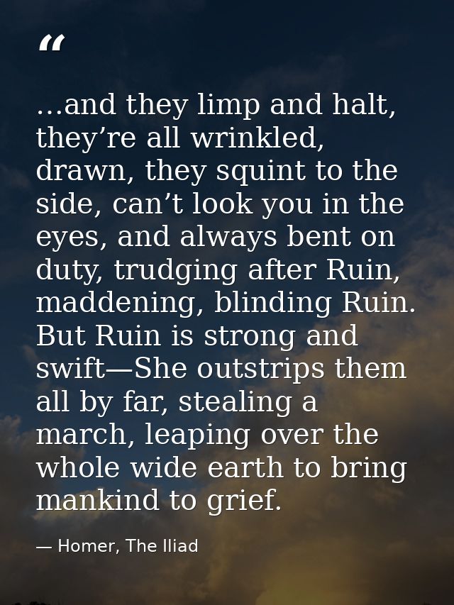 …and they limp and halt, they’re all wrinkled, drawn, they squint to the side, can’t look you in the eyes, and always be — Homer, The Iliad