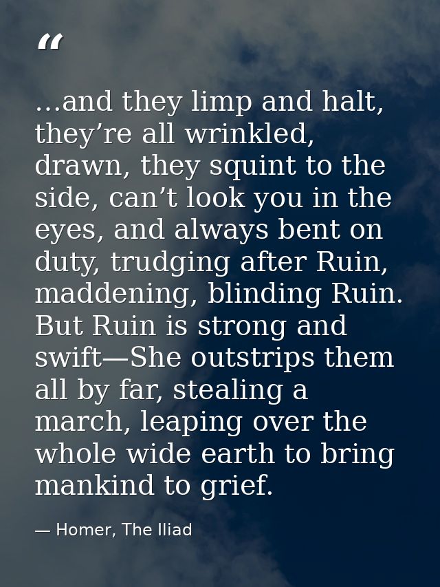 …and they limp and halt, they’re all wrinkled, drawn, they squint to the side, can’t look you in the eyes, and always be — Homer, The Iliad