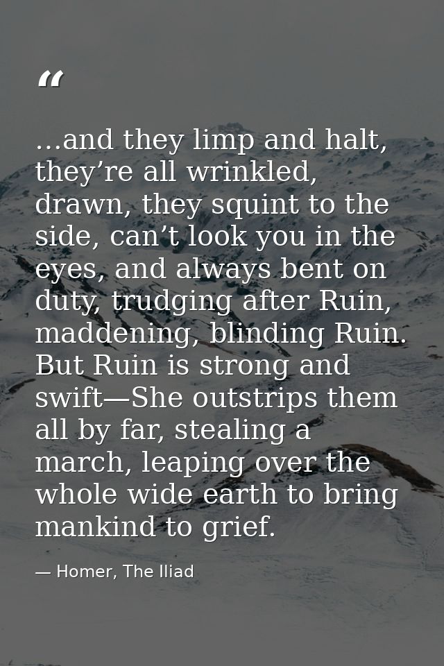 …and they limp and halt, they’re all wrinkled, drawn, they squint to the side, can’t look you in the eyes, and always be — Homer, The Iliad