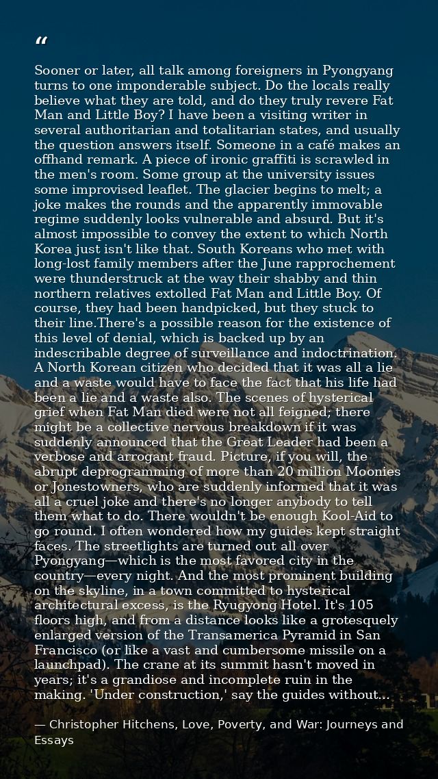 Sooner or later, all talk among foreigners in Pyongyang turns to one imponderable subject. Do the locals really believe  — Christopher Hitchens, Love, Poverty, and War: Journeys and Essays