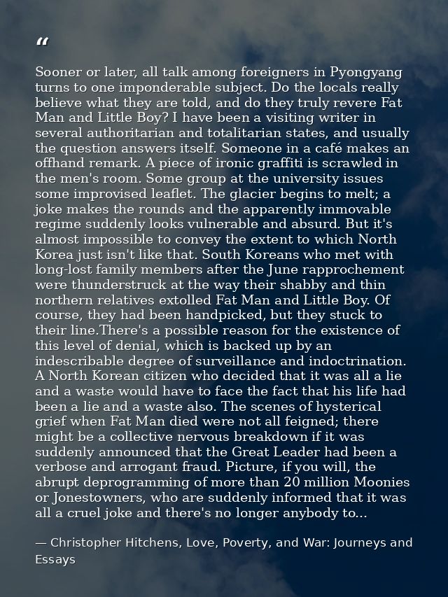 Sooner or later, all talk among foreigners in Pyongyang turns to one imponderable subject. Do the locals really believe  — Christopher Hitchens, Love, Poverty, and War: Journeys and Essays