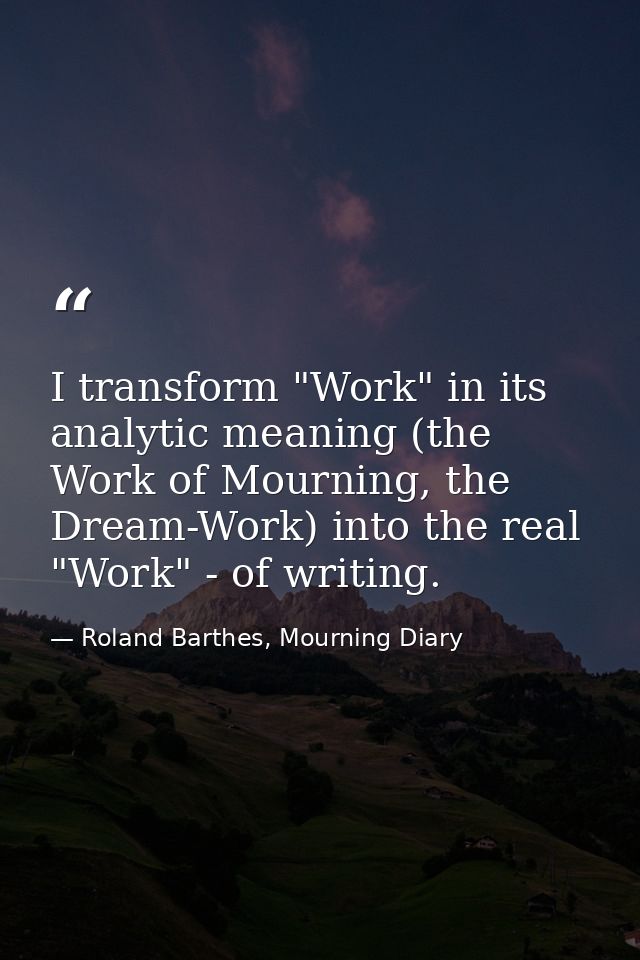 I transform "Work" in its analytic meaning (the Work of Mourning, the Dream-Work) into the real "Work" - of writing. — Roland Barthes, Mourning Diary