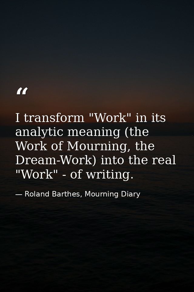 I transform "Work" in its analytic meaning (the Work of Mourning, the Dream-Work) into the real "Work" - of writing. — Roland Barthes, Mourning Diary