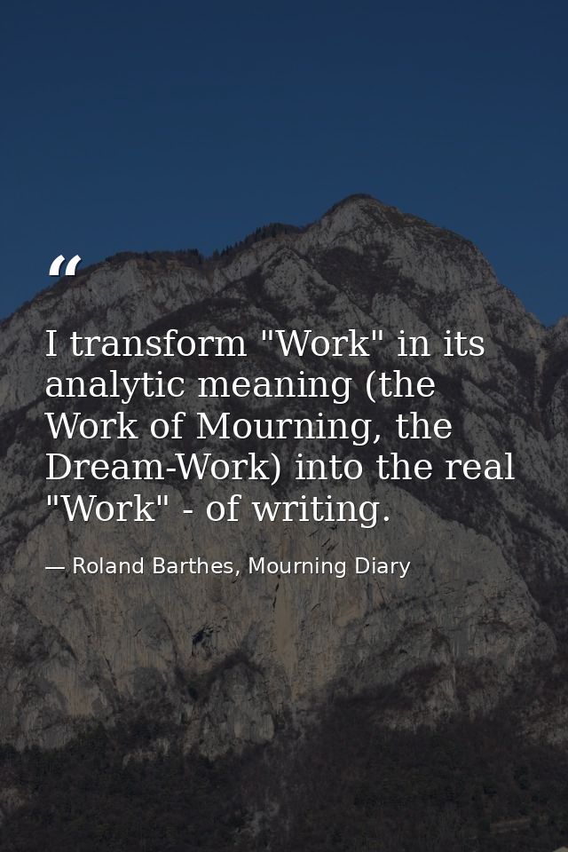 I transform "Work" in its analytic meaning (the Work of Mourning, the Dream-Work) into the real "Work" - of writing. — Roland Barthes, Mourning Diary