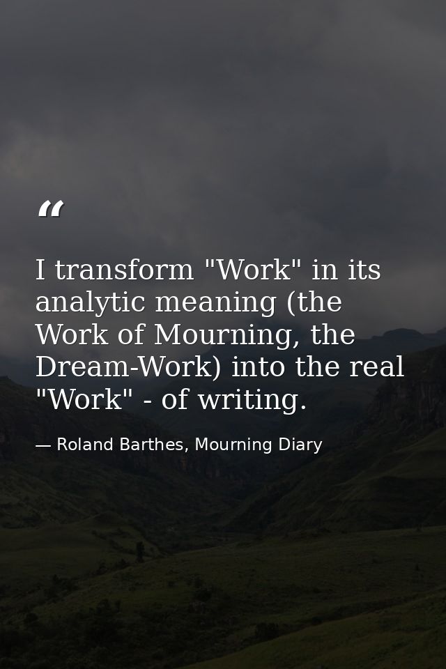 I transform "Work" in its analytic meaning (the Work of Mourning, the Dream-Work) into the real "Work" - of writing. — Roland Barthes, Mourning Diary