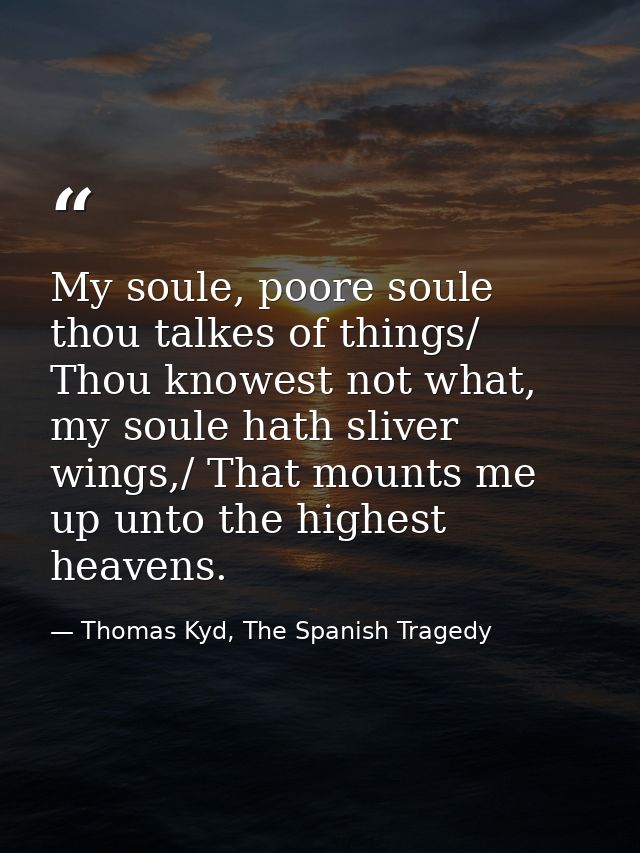 My soule, poore soule thou talkes of things/ Thou knowest not what, my soule hath sliver wings,/ That mounts me up unto  — Thomas Kyd, The Spanish Tragedy