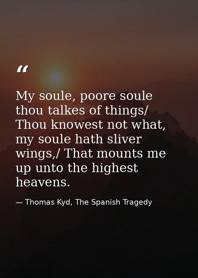My soule, poore soule thou talkes of things/ Thou knowest not what, my soule hath sliver wings,/ That mounts me up unto  — Thomas Kyd, The Spanish Tragedy