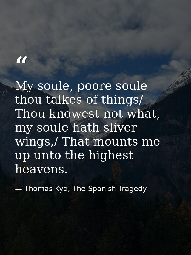 My soule, poore soule thou talkes of things/ Thou knowest not what, my soule hath sliver wings,/ That mounts me up unto  — Thomas Kyd, The Spanish Tragedy