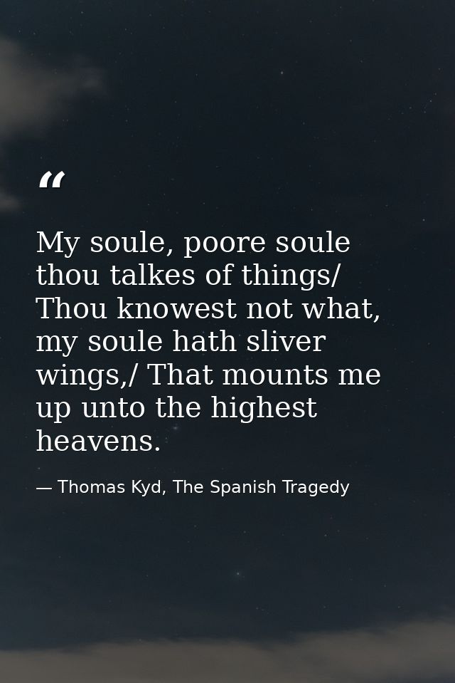 My soule, poore soule thou talkes of things/ Thou knowest not what, my soule hath sliver wings,/ That mounts me up unto  — Thomas Kyd, The Spanish Tragedy