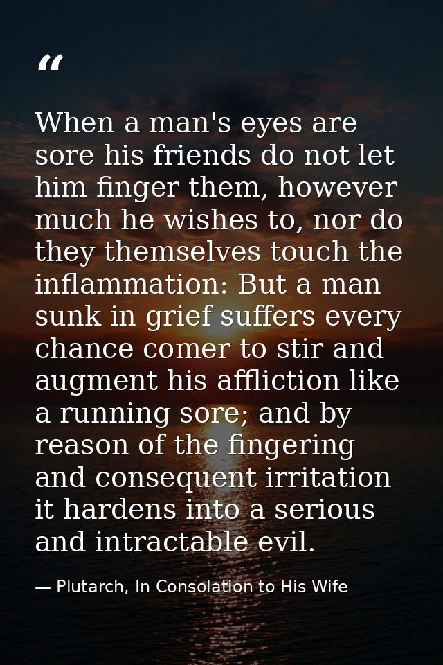 When a man's eyes are sore his friends do not let him finger them, however much he wishes to, nor do they themselves tou — Plutarch, In Consolation to His Wife