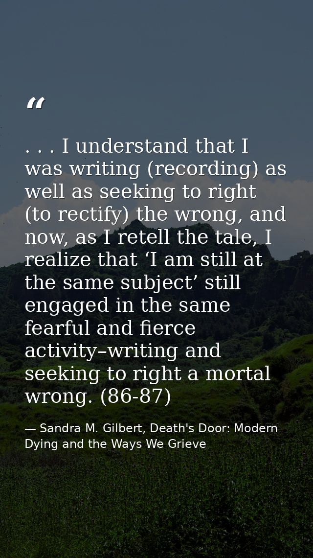 . . . I understand that I was writing (recording) as well as seeking to right (to rectify) the wrong, and now, as I rete — Sandra M. Gilbert, Death's Door: Modern Dying and the Ways We Grieve