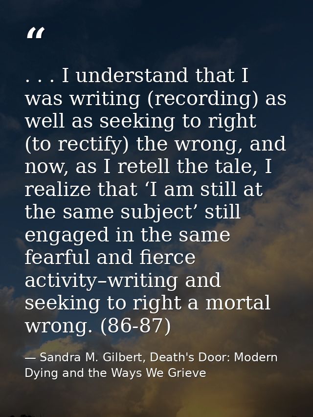 . . . I understand that I was writing (recording) as well as seeking to right (to rectify) the wrong, and now, as I rete — Sandra M. Gilbert, Death's Door: Modern Dying and the Ways We Grieve