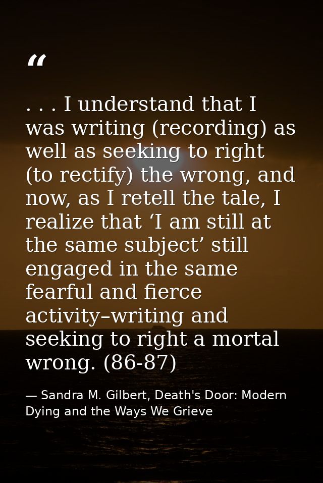 . . . I understand that I was writing (recording) as well as seeking to right (to rectify) the wrong, and now, as I rete — Sandra M. Gilbert, Death's Door: Modern Dying and the Ways We Grieve