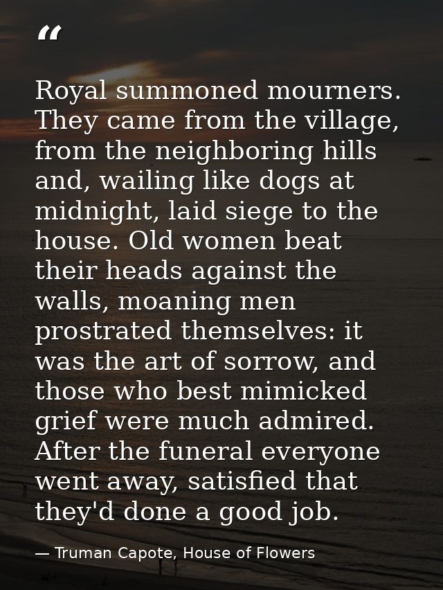 Royal summoned mourners. They came from the village, from the neighboring hills and, wailing like dogs at midnight, laid — Truman Capote, House of Flowers