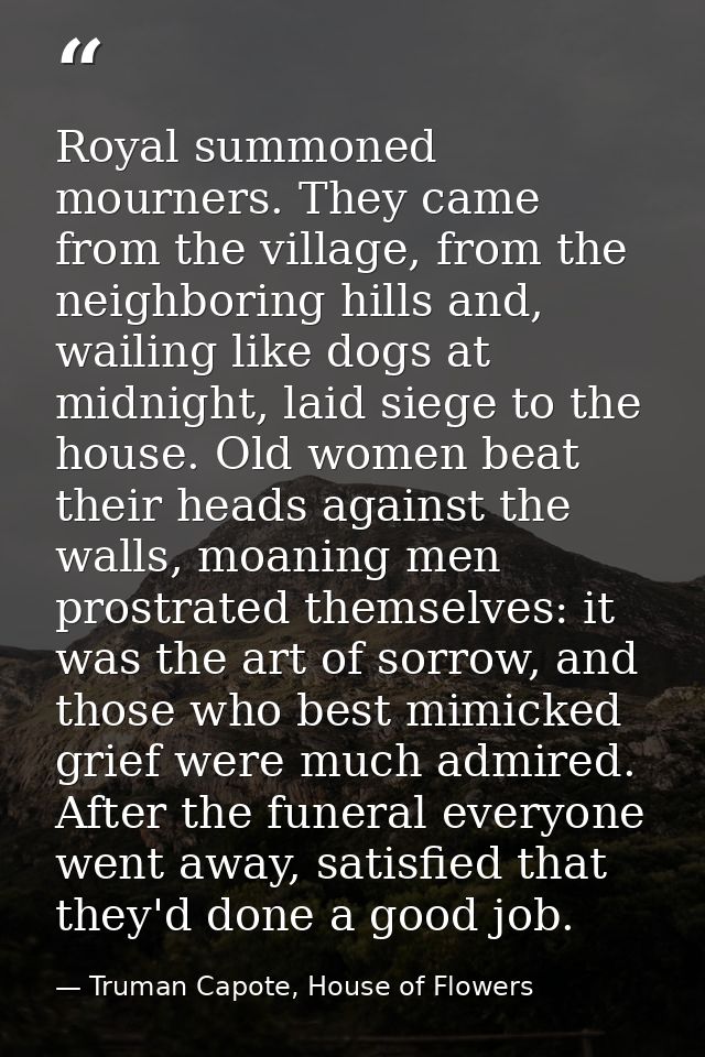 Royal summoned mourners. They came from the village, from the neighboring hills and, wailing like dogs at midnight, laid — Truman Capote, House of Flowers