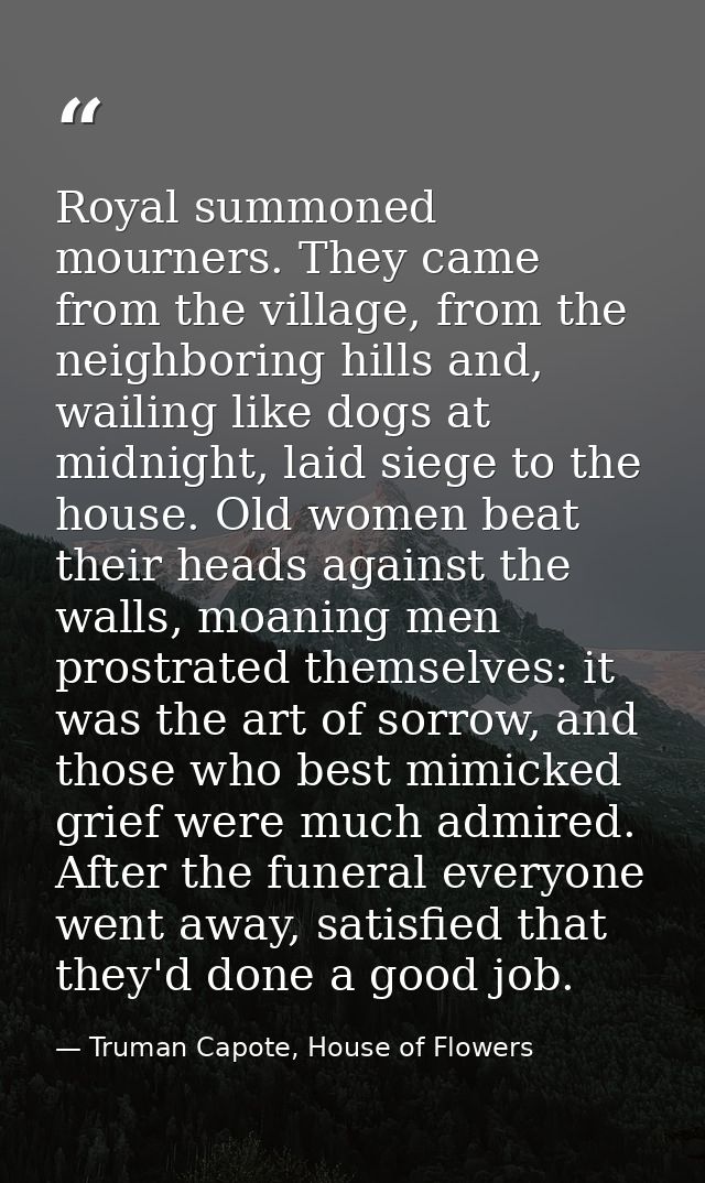 Royal summoned mourners. They came from the village, from the neighboring hills and, wailing like dogs at midnight, laid — Truman Capote, House of Flowers