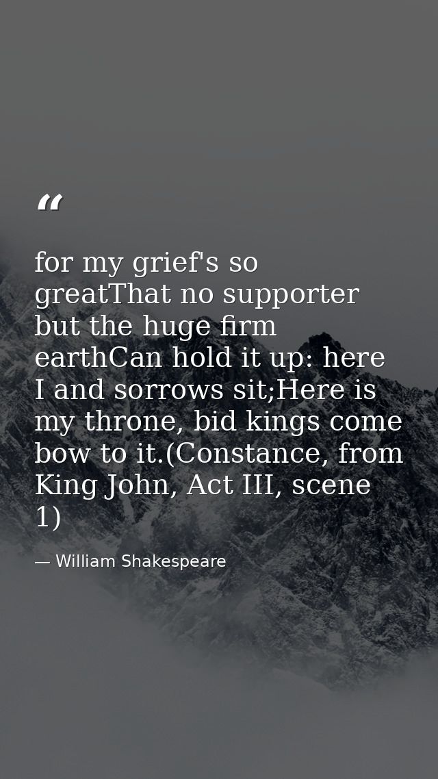 for my grief's so greatThat no supporter but the huge firm earthCan hold it up: here I and sorrows sit;Here is my throne — William Shakespeare
