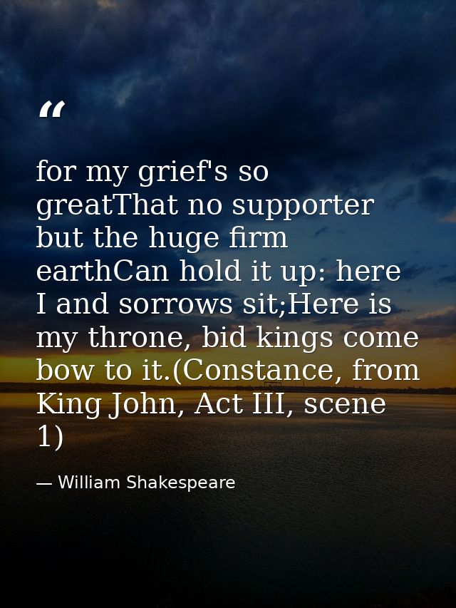for my grief's so greatThat no supporter but the huge firm earthCan hold it up: here I and sorrows sit;Here is my throne — William Shakespeare