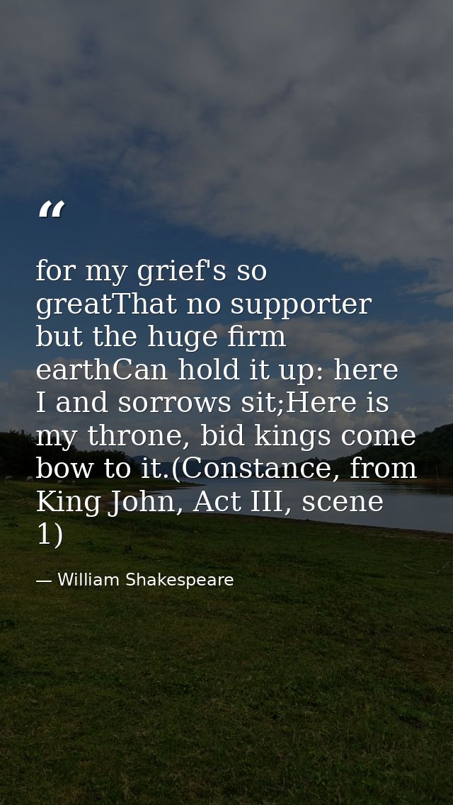 for my grief's so greatThat no supporter but the huge firm earthCan hold it up: here I and sorrows sit;Here is my throne — William Shakespeare