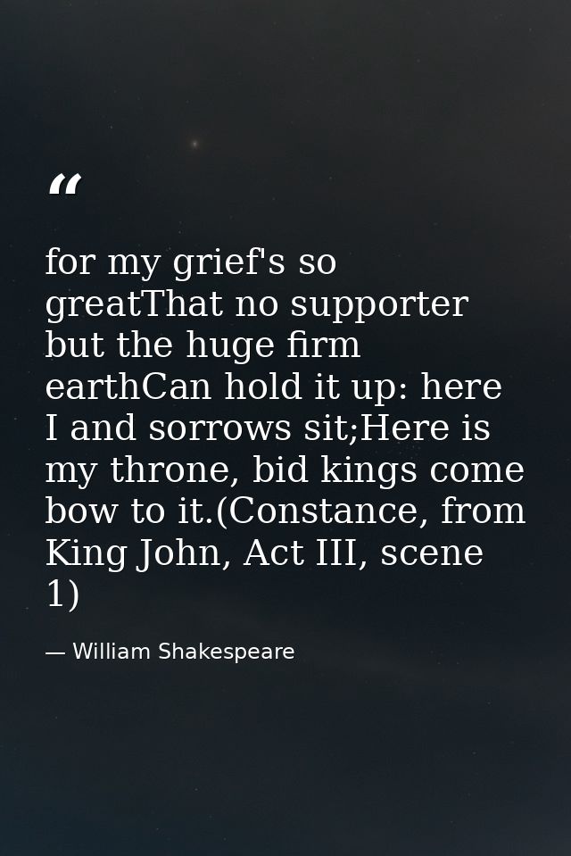for my grief's so greatThat no supporter but the huge firm earthCan hold it up: here I and sorrows sit;Here is my throne — William Shakespeare