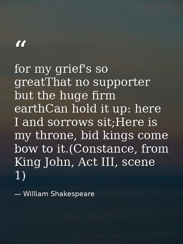 for my grief's so greatThat no supporter but the huge firm earthCan hold it up: here I and sorrows sit;Here is my throne — William Shakespeare