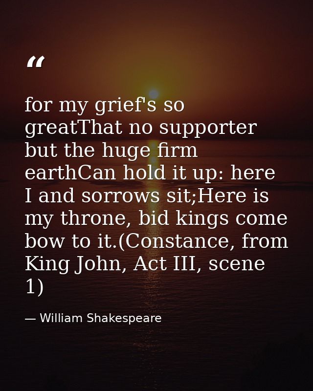 for my grief's so greatThat no supporter but the huge firm earthCan hold it up: here I and sorrows sit;Here is my throne — William Shakespeare
