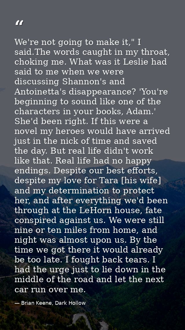 We're not going to make it," I said.The words caught in my throat, choking me. What was it Leslie had said to me when we — Brian Keene, Dark Hollow