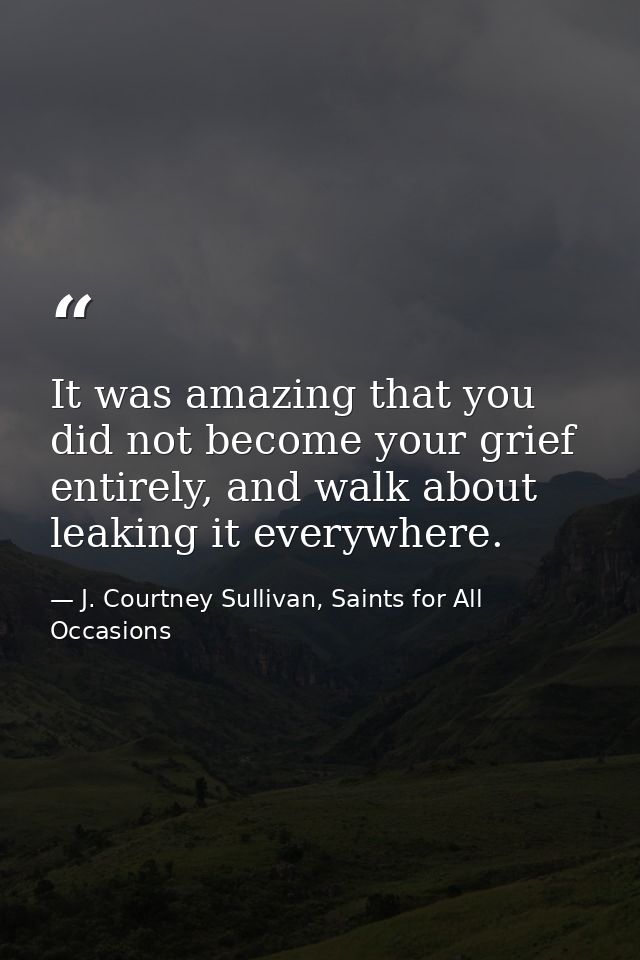 It was amazing that you did not become your grief entirely, and walk about leaking it everywhere. — J. Courtney Sullivan, Saints for All Occasions