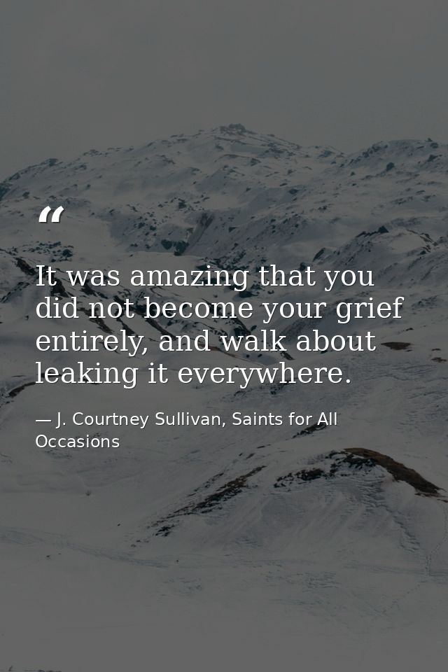 It was amazing that you did not become your grief entirely, and walk about leaking it everywhere. — J. Courtney Sullivan, Saints for All Occasions