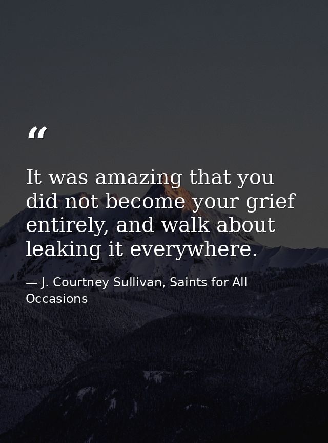 It was amazing that you did not become your grief entirely, and walk about leaking it everywhere. — J. Courtney Sullivan, Saints for All Occasions