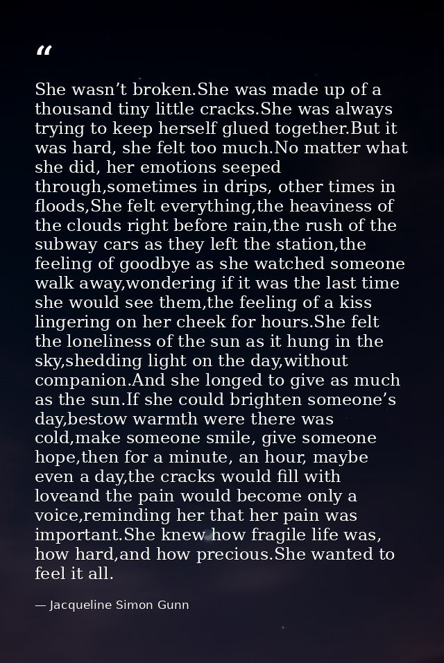 She wasn’t broken.She was made up of a thousand tiny little cracks.She was always trying to keep herself glued together. — Jacqueline Simon Gunn