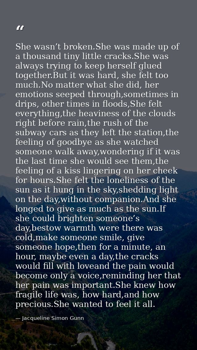 She wasn’t broken.She was made up of a thousand tiny little cracks.She was always trying to keep herself glued together. — Jacqueline Simon Gunn