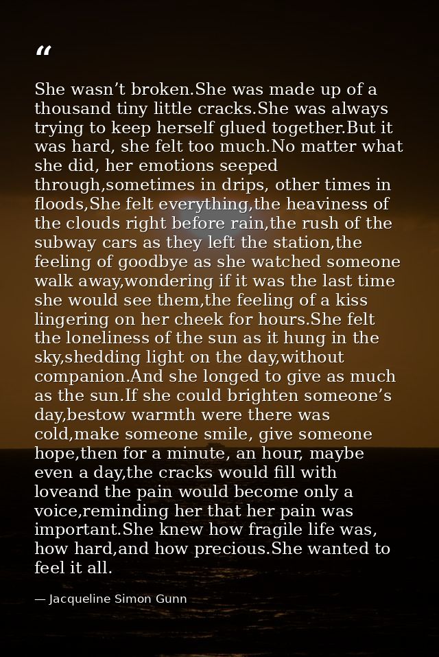 She wasn’t broken.She was made up of a thousand tiny little cracks.She was always trying to keep herself glued together. — Jacqueline Simon Gunn