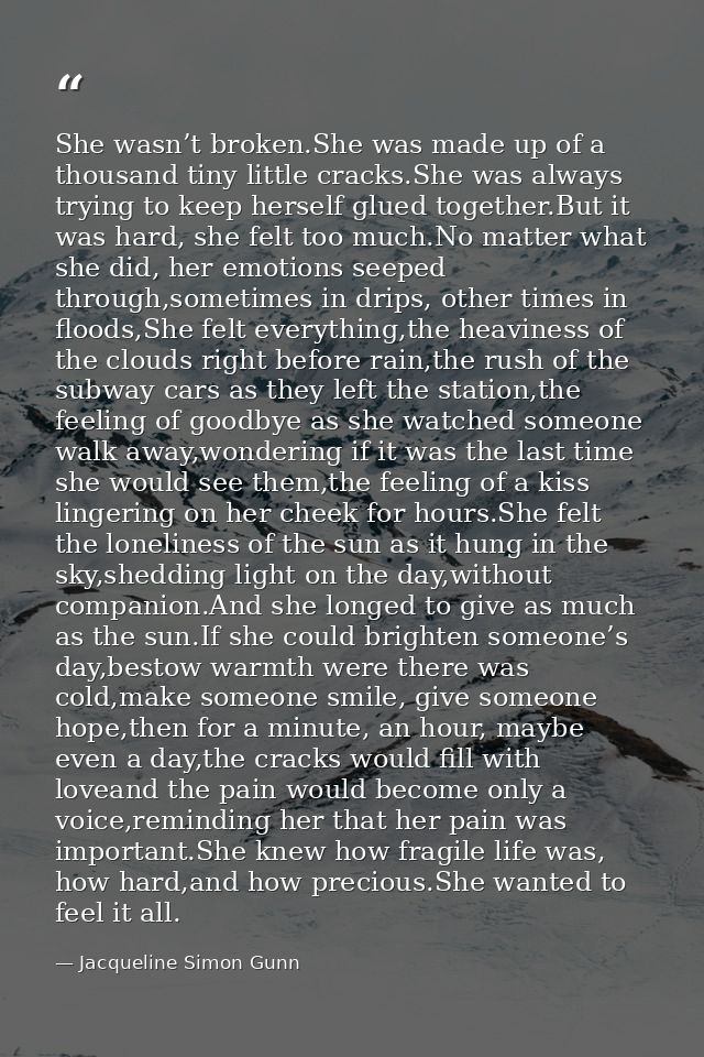 She wasn’t broken.She was made up of a thousand tiny little cracks.She was always trying to keep herself glued together. — Jacqueline Simon Gunn