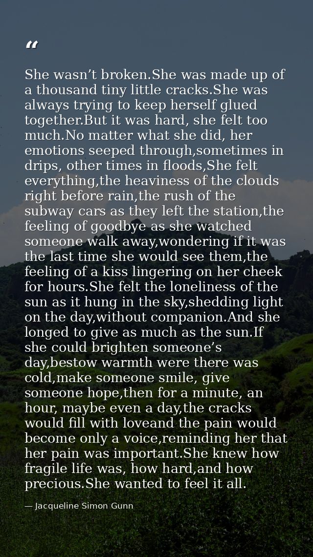 She wasn’t broken.She was made up of a thousand tiny little cracks.She was always trying to keep herself glued together. — Jacqueline Simon Gunn