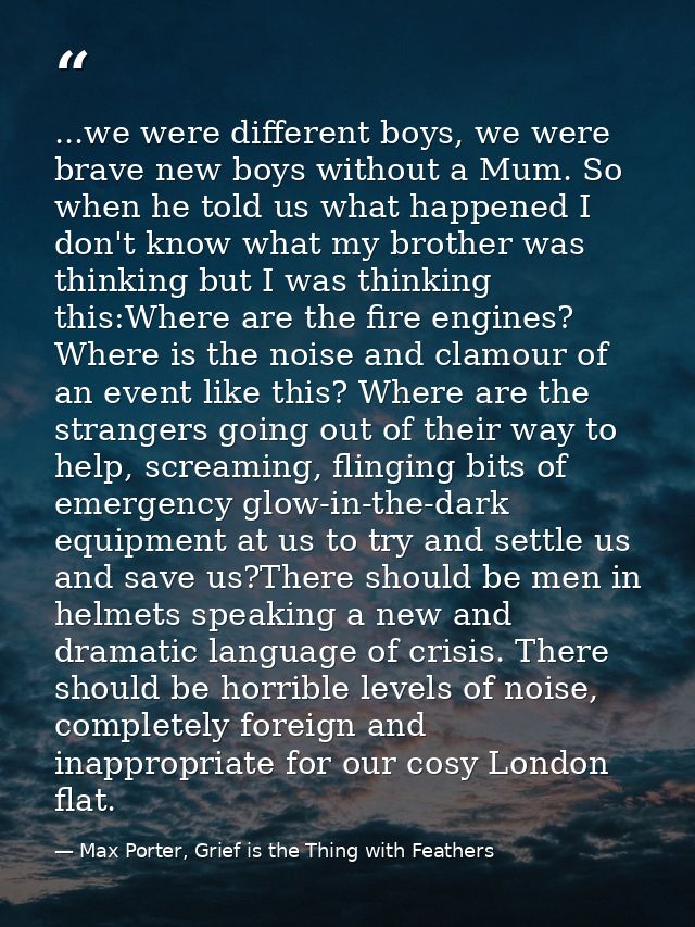 ...we were different boys, we were brave new boys without a Mum. So when he told us what happened I don't know what my b — Max Porter, Grief is the Thing with Feathers