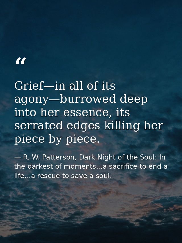 Grief—in all of its agony—burrowed deep into her essence, its serrated edges killing her piece by piece. — R. W. Patterson, Dark Night of the Soul: In the darkest of moments...a sacrifice to end a life...a rescue to save a soul.