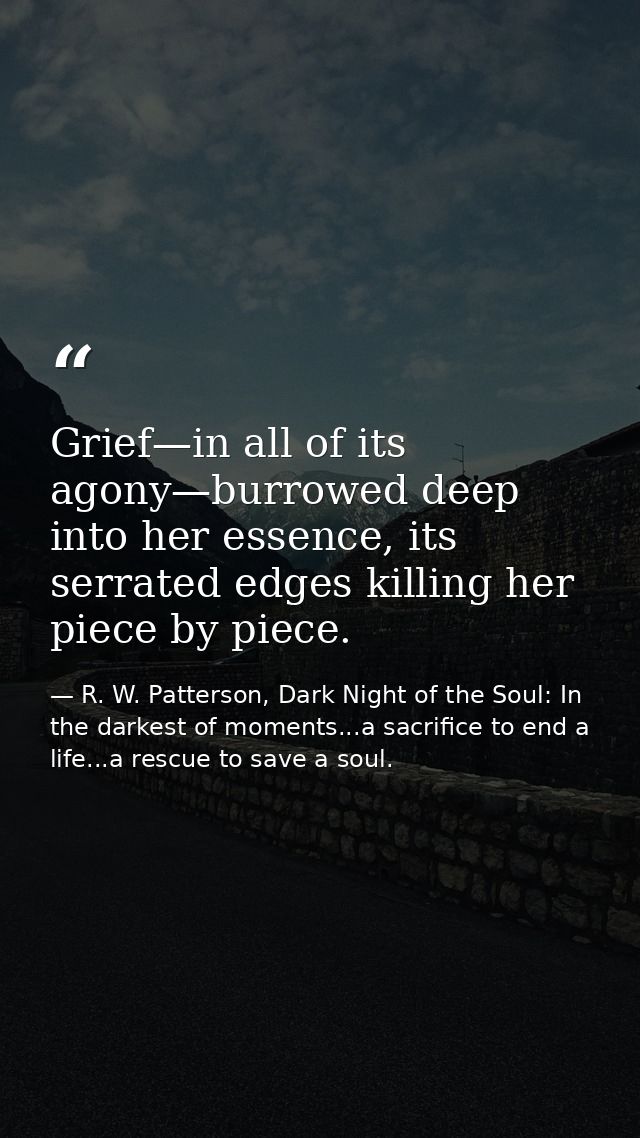 Grief—in all of its agony—burrowed deep into her essence, its serrated edges killing her piece by piece. — R. W. Patterson, Dark Night of the Soul: In the darkest of moments...a sacrifice to end a life...a rescue to save a soul.