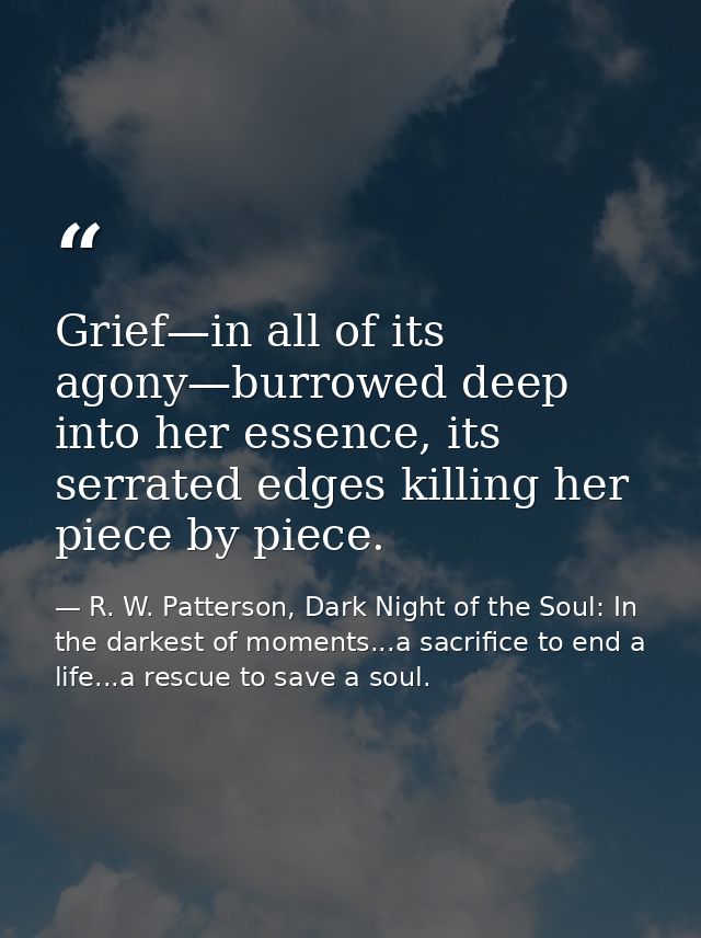 Grief—in all of its agony—burrowed deep into her essence, its serrated edges killing her piece by piece. — R. W. Patterson, Dark Night of the Soul: In the darkest of moments...a sacrifice to end a life...a rescue to save a soul.