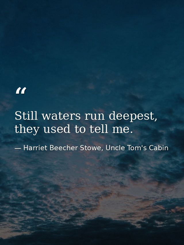 Still waters run deepest, they used to tell me. — Harriet Beecher Stowe, Uncle Tom's Cabin