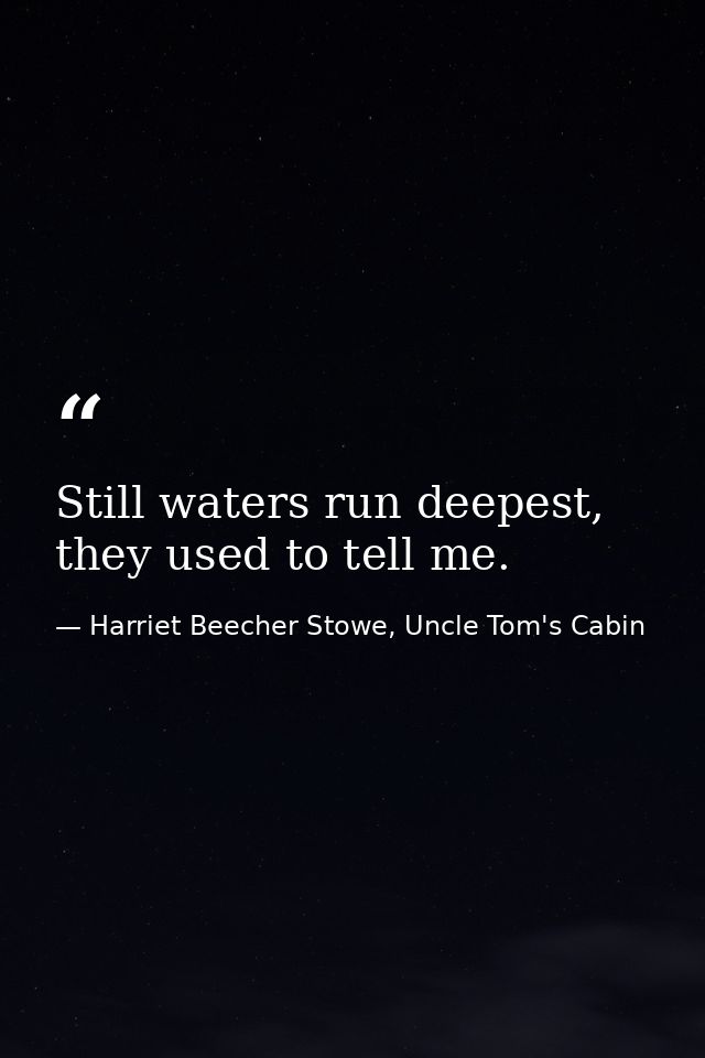 Still waters run deepest, they used to tell me. — Harriet Beecher Stowe, Uncle Tom's Cabin