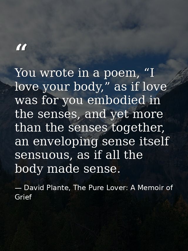 You wrote in a poem, “I love your body,” as if love was for you embodied in the senses, and yet more than the senses tog — David Plante, The Pure Lover: A Memoir of Grief