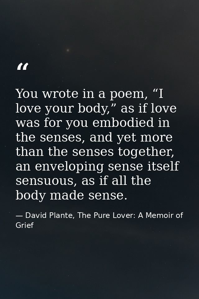 You wrote in a poem, “I love your body,” as if love was for you embodied in the senses, and yet more than the senses tog — David Plante, The Pure Lover: A Memoir of Grief