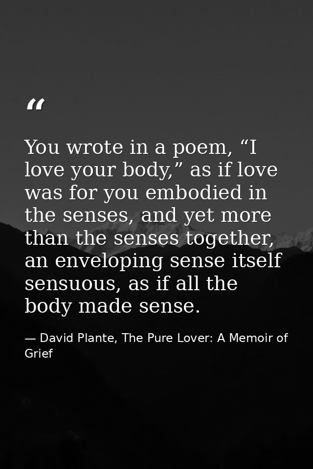 You wrote in a poem, “I love your body,” as if love was for you embodied in the senses, and yet more than the senses tog — David Plante, The Pure Lover: A Memoir of Grief