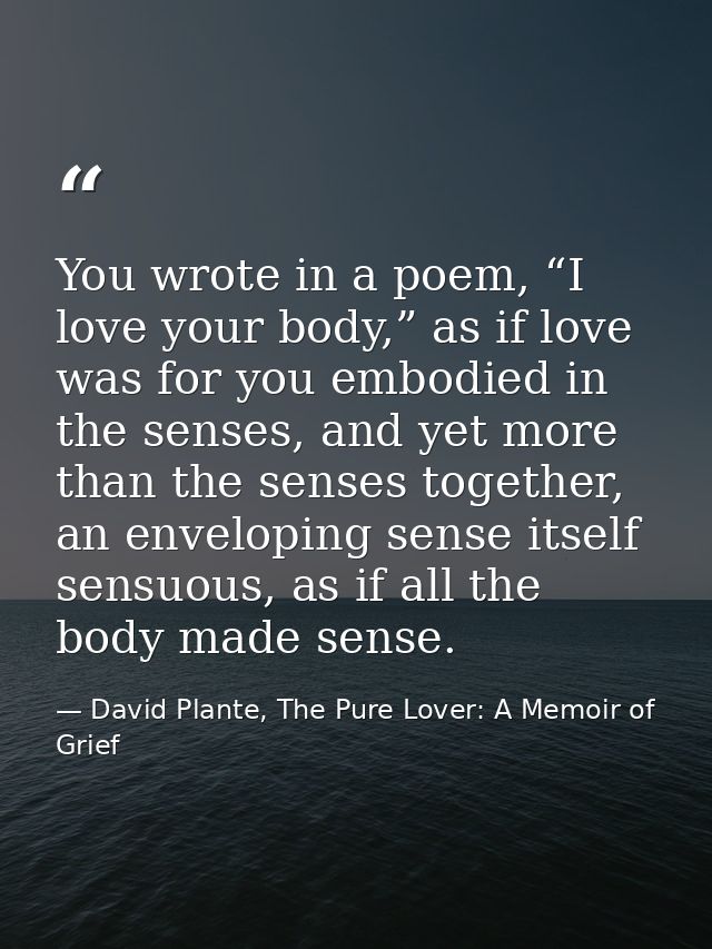 You wrote in a poem, “I love your body,” as if love was for you embodied in the senses, and yet more than the senses tog — David Plante, The Pure Lover: A Memoir of Grief